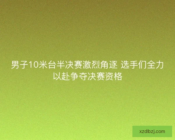 男子10米台半决赛激烈角逐 选手们全力以赴争夺决赛资格