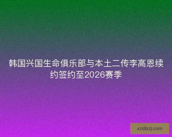 韩国兴国生命俱乐部与本土二传李高恩续约签约至2026赛季