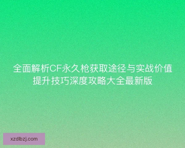 全面解析CF永久枪获取途径与实战价值提升技巧深度攻略大全最新版