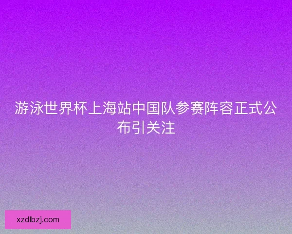 游泳世界杯上海站中国队参赛阵容正式公布引关注